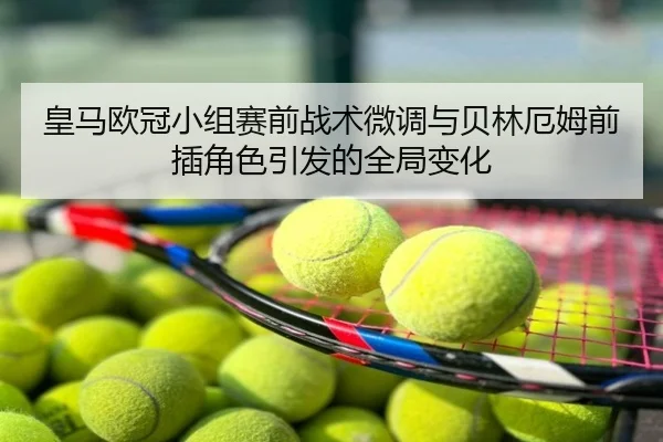 皇马欧冠小组赛前战术微调与贝林厄姆前插角色引发的全局变化