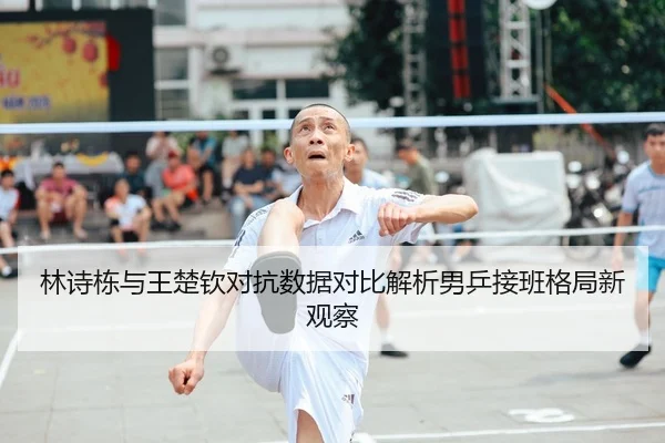 林诗栋与王楚钦对抗数据对比解析男乒接班格局新观察