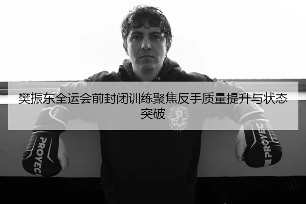 樊振东全运会前封闭训练聚焦反手质量提升与状态突破