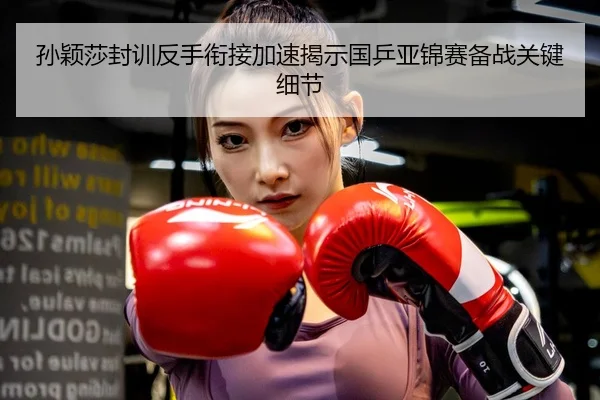 孙颖莎封训反手衔接加速揭示国乒亚锦赛备战关键细节