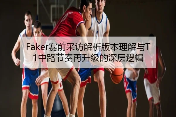 Faker赛前采访解析版本理解与T1中路节奏再升级的深层逻辑