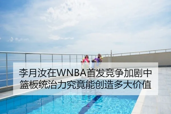李月汝在WNBA首发竞争加剧中篮板统治力究竟能创造多大价值